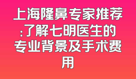上海隆鼻专家推荐：了解七明医生的专业背景及手术费用