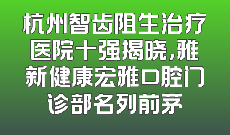 杭州智齿阻生治疗医院十强揭晓，雅新健康宏雅口腔门诊部名列前茅