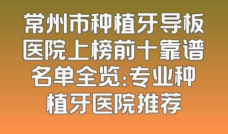 常州市种植牙导板医院上榜前十靠谱名单全览：专业种植牙医院推荐