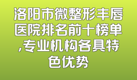 洛阳市微整形丰唇医院排名前十榜单，专业机构各具特色优势