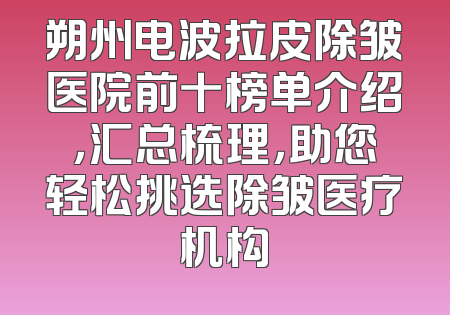 朔州电波拉皮除皱医院前十榜单介绍，汇总梳理，助您轻松挑选除皱医疗机构