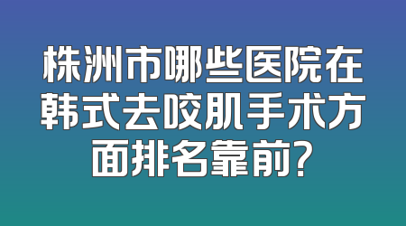 株洲市哪些医院在韩式去咬肌手术方面排名靠前？