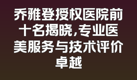 乔雅登授权医院前十名揭晓，专业医美服务与技术评价卓越