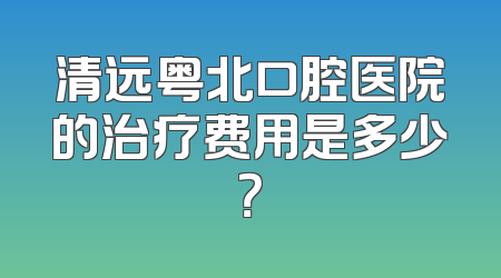 清远粤北口腔医院的治疗费用是多少？