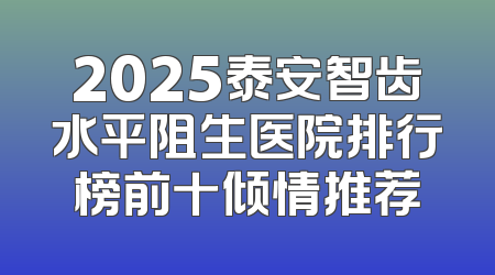 2025泰安智齿水平阻生医院排行榜前十倾情推荐