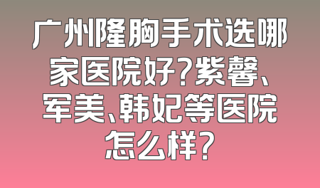 广州隆胸手术选哪家医院好？紫馨、军美、韩妃等医院怎么样？