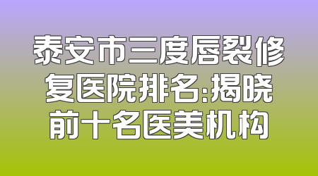 泰安市三度唇裂修复医院排名：揭晓前十名医美机构
