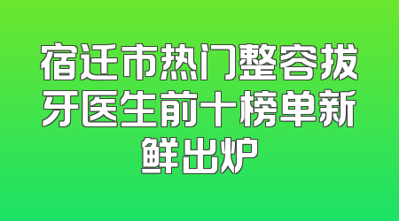 宿迁市热门整容拔牙医生前十榜单新鲜出炉