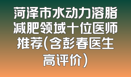 菏泽市水动力溶脂减肥领域十位医师推荐（含彭春医生高评价）