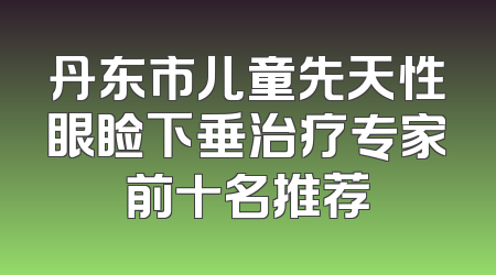 丹东市儿童先天性眼睑下垂治疗专家前十名推荐