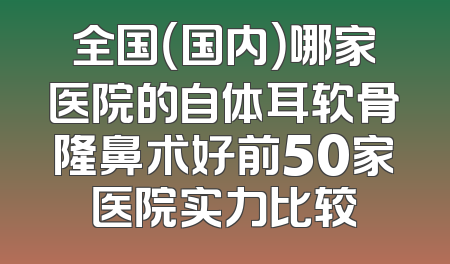 全国（国内）哪家医院的自体耳软骨隆鼻术好前50家医院实力比较