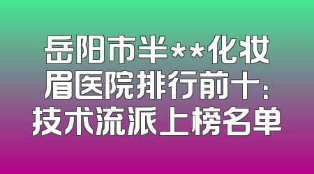 岳阳市半**化妆眉医院排行前十：技术流派上榜名单