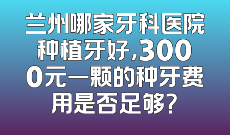 兰州哪家牙科医院种植牙好，3000元一颗的种牙费用是否足够？