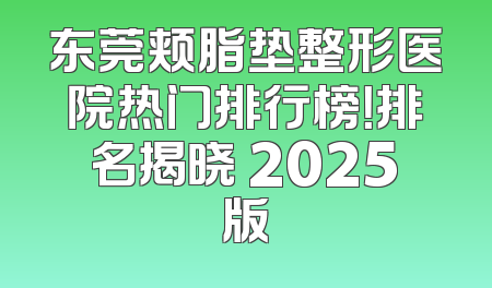 东莞颊脂垫整形医院热门排行榜！排名揭晓 2025版