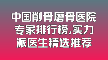 中国削骨磨骨医院专家排行榜，实力派医生精选推荐