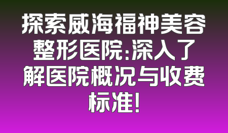 探索威海福神美容整形医院：深入了解医院概况与收费标准！