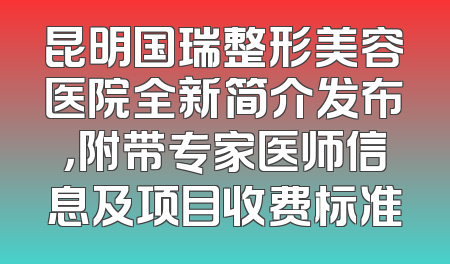 昆明国瑞整形美容医院全新简介发布，附带专家医师信息及项目收费标准