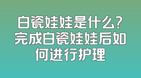白瓷娃娃是什么？完成白瓷娃娃后如何进行护理