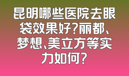 昆明哪些医院去眼袋效果好？丽都、梦想、美立方等实力如何？