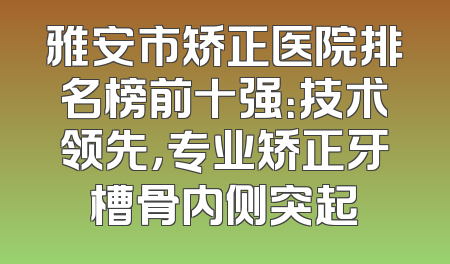 雅安市矫正医院排名榜前十强：技术领先，专业矫正牙槽骨内侧突起