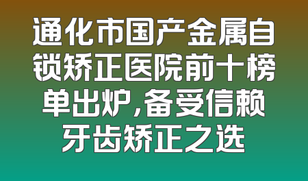 通化市国产金属自锁矫正医院前十榜单出炉，备受信赖牙齿矫正之选