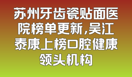 苏州牙齿瓷贴面医院榜单更新，吴江泰康上榜口腔健康领头机构