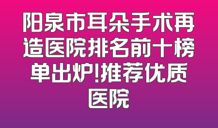 阳泉市耳朵手术再造医院排名前十榜单出炉！推荐优质医院