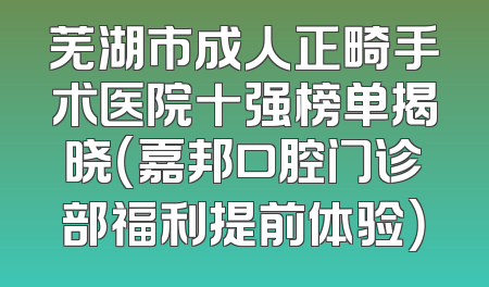 芜湖市成人正畸手术医院十强榜单揭晓（嘉邦口腔门诊部福利提前体验）