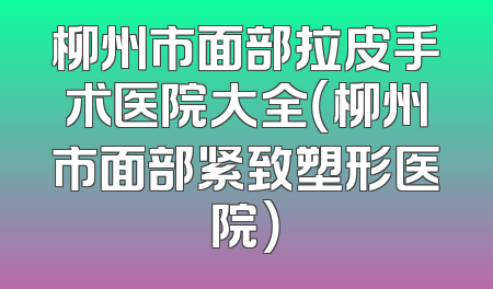 柳州市面部拉皮手术医院大全（柳州市面部紧致塑形医院）