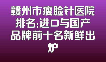 赣州市瘦脸针医院排名：进口与国产品牌前十名新鲜出炉