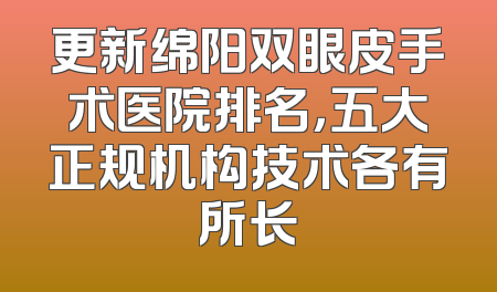 更新绵阳双眼皮手术医院排名，五大正规机构技术各有所长