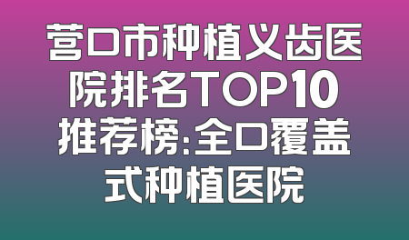 营口市种植义齿医院排名TOP10推荐榜：全口覆盖式种植医院