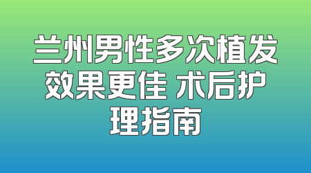 兰州男性多次植发效果更佳 术后护理指南