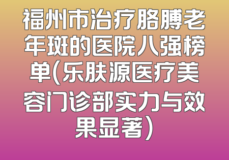 福州市治疗胳膊老年斑的医院八强榜单（乐肤源医疗美容门诊部实力与效果显著）