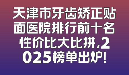 天津市牙齿矫正贴面医院排行前十名性价比大比拼，2025榜单出炉！