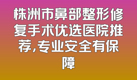 株洲市鼻部整形修复手术优选医院推荐，专业安全有保障