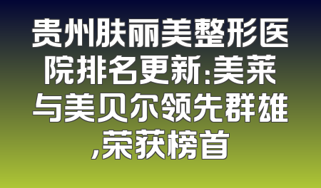 贵州肤丽美整形医院排名更新：美莱与美贝尔领先群雄，荣获榜首