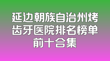 延边朝族自治州烤齿牙医院排名榜单前十合集