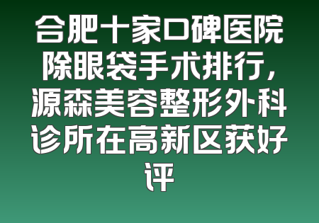 合肥十家口碑医院除眼袋手术排行，源森美容整形外科诊所在高新区获好评
