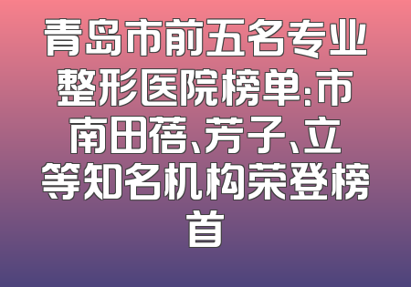 青岛市前五名专业整形医院榜单：市南田蓓、芳子、立等知名机构荣登榜首
