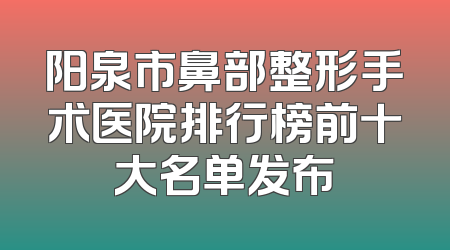 阳泉市鼻部整形手术医院排行榜前十大名单发布