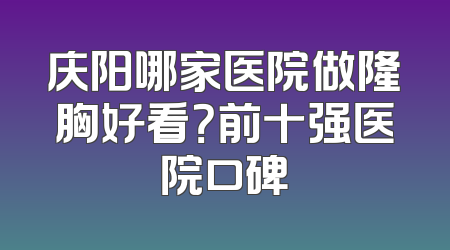 庆阳哪家医院做隆胸好看？前十强医院口碑
