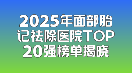 2025年面部胎记祛除医院TOP20强榜单揭晓