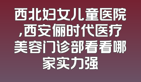 西北妇女儿童医院，西安俪时代医疗美容门诊部看看哪家实力强