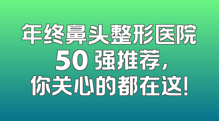 年终鼻头整形医院 50 强推荐，你关心的都在这！