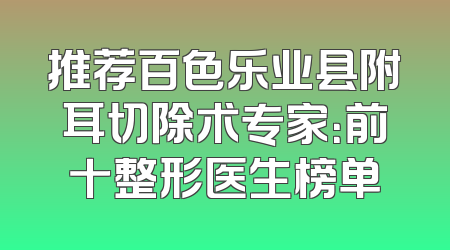 推荐百色乐业县附耳切除术专家：前十整形医生榜单