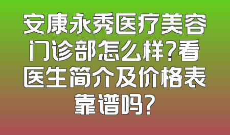安康永秀医疗美容门诊部怎么样？看医生简介及价格表靠谱吗？