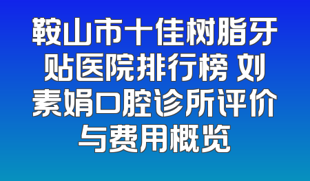 鞍山市十佳树脂牙贴医院排行榜 刘素娟口腔诊所评价与费用概览