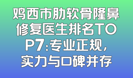 鸡西市肋软骨隆鼻修复医生排名TOP7：专业正规，实力与口碑并存
