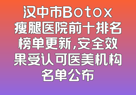汉中市Botox瘦腿医院前十排名榜单更新，安全效果受认可医美机构名单公布